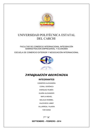 UNIVERSIDAD POLITÉCNICA ESTATAL
DEL CARCHI
FACULTAD DE COMERCIO INTERNACIONAL INTEGRACIÓN
ADMINISTRACIÓN EMPRESARIAL Y ECONOMÍA
ESCUELA DE COMERCIO EXTERIOR Y NEGOCIACIÓN INTERNACIONAL

INTEGRACIÓN ECONÓMICA
INTEGRANTES
CISNEROS ALEXANDRA
CORAL VERÓNICA
ENRÍQUEZ RUBÉN
GUAÑA ALEXANDER
MAFLA MISHEL
MALGUA ROMMEL
VALDIVIESO JIMMY
VILLARREAL YAJAIRA
YAR DIANA

7mo “A”
SEPTIEMBRE – FEBRERO - 2014

 
