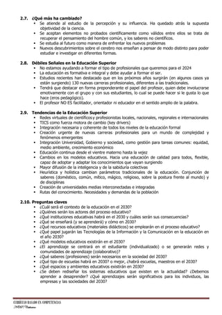 2.7. ¿Qué más ha cambiado?
 Se atiende al estudio de la percepción y su influencia. Ha quedado atrás la supuesta
objetividad de la ciencia.
 Se aceptan elementos no probados científicamente como válidos entre ellos se trata de
recuperar el pensamiento del hombre común, y los saberes no científicos.
 Se estudia al futuro como manera de enfrentar los nuevos problemas
 Nuevos descubrimientos sobre el cerebro nos enseñan a pensar de modo distinto para poder
estudiar e investigar en diferentes formas.
2.8. Débiles Señales en la Educación Superior
 No estamos ayudando a formar el tipo de profesionales que queremos para el 2024
 La educación es formativa e integral y debe ayudar a formar el ser.
 Estudios recientes han destacado que en los próximos años surgirán (en algunos casos ya
están surgiendo) 130 nuevas carreras profesionales, diferentes a las tradicionales.
 Tendrá que destacar en forma preponderante el papel del profesor, quien debe involucrarse
emotivamente con el grupo y con sus estudiantes, lo cual se puede hacer si le gusta lo que
hace (eros pedagógico).
 El profesor NO ES facilitador, orientador ni educador en el sentido amplio de la palabra.
2.9. Tendencias de la Educación Superior
 Redes virtuales de científicos y profesionistas locales, nacionales, regionales e internacionales
 TICS como fuerza motora de cambio (key drivers)
 Integración necesaria y coherente de todos los niveles de la educación formal
 Creación urgente de nuevas carreras profesionales para un mundo de complejidad y
fenómenos emergentes
 Integración Universidad, Gobierno y sociedad, como gestión para tareas comunes: equidad,
medio ambiente, crecimiento económico
 Educación continua desde el vientre materno hasta la vejez
 Cambios en los modelos educativos. Hacia una educación de calidad para todos, flexible,
capaz de adoptar y adaptar los conocimientos que vayan surgiendo
 Mayor difusión de la inteligencia y de la sabiduría colectivas
 Heurística y holística cambian parámetros tradicionales de la educación. Conjunción de
saberes (doméstico, común, mítico, mágico, religioso, sobre la postura frente al mundo) y
de disciplinas
 Creación de universidades medias interconectadas e integradas
 Rutas del conocimiento. Necesidades y demandas de la población
2.10. Preguntas claves
 ¿Cuál será el contexto de la educación en el 2030?
 ¿Quiénes serán los actores del proceso educativo?
 ¿Qué instituciones educativas habrá en el 2030 y cuáles serán sus consecuencias?
 ¿Qué se enseñará (y se aprenderá) y cómo en 2030?
 ¿Qué recursos educativos (materiales didácticos) se emplearán en el proceso educativo?
 ¿Qué papel jugarán las Tecnologías de la Información y la Comunicación en la educación en
el año 2030?
 ¿Qué modelos educativos existirán en el 2030?
 ¿El aprendizaje se centrará en el estudiante (individualizado) o se generarán redes y
comunidades de aprendizaje (colaborativo)?
 ¿Qué saberes (profesiones) serán necesarios en la sociedad del 2030?
 ¿Qué tipo de escuelas habrá en 2030? o mejor, ¿habrá escuelas, maestros en el 2030?
 ¿Qué espacios y ambientes educativos existirán en 2030?
 ¿Se deben rediseñar los sistemas educativos que existen en la actualidad? ¿Debemos
aprender a desaprender? ¿Qué aprendizajes serán significativos para los individuos, las
empresas y las sociedades del 2030?

CURRÍCULO BASADO EN COMPETENCIAS
NOP/Catherine

 
