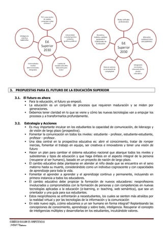 3. PROPUESTAS PARA EL FUTURO DE LA EDUCACIÓN SUPERIOR
3.1. El futuro es ahora
 Para la educación, el futuro ya empezó.
 La educación es un conjunto de procesos que requieren maduración y se miden por
generaciones.
 Debemos tener claridad en lo que se viene y cómo las nuevas tecnologías van a empujar los
procesos y a transformarlos profundamente.
3.2.

Estrategia y Acciones
 Es muy importante inculcar en los estudiantes la capacidad de comunicación, de liderazgo y
de visión de largo plazo (prospectiva).
 Fomentar la comunicación en todos los niveles: estudiante - profesor, estudiante-estudiante,
profesor - profesor.
 Una idea central en la prospectiva educativa es: abrir el conocimiento, tratar de romper
inercias, fomentar el trabajo en equipo, ser creativos e innovadores y tener una visión de
futuro
 Hacer un plan para cambiar el sistema educativo nacional que abarque todos los niveles y
subsistemas y tipos de educación y que haga énfasis en el aspecto integral de la persona
(recuperar al ser humano), basado en un proyecto de nación de largo plazo.
 El cambio educativo debe plantearse en atender al niño desde que se encuentra en el seno
materno hasta su muerte, considerándolo como un individuo cognoscente y con capacidades
de aprendizaje para toda la vida.
 Fomentar el aprender a aprender y el aprendizaje continuo y permanente, incluyendo en
primera instancia a todos los educadores.
 El cambio educativo debe propiciar la formación de nuevos educadores: neoprofesores
involucrados y comprometidos con la formación de personas y con competencias en nuevas
tecnologías aplicadas a la educación (e-learning, e- teaching, web semántica), que sea un
orientador y una guía para sus estudiantes.
 Estos neoprofesores se enfrentarán a neoestudiantes, los cuales se sienten más atraídos por
la realidad virtual y por las tecnologías de la información y la comunicación
 En este nuevo siglo, ¿cómo educamos a un ser humano en forma integral? Replanteando las
concepciones de conocimiento, aprendizaje y sobre todo, inteligencia. Recuperar el concepto
de inteligencias múltiples y desarrollarlas en los estudiantes, inculcándole valores.

CURRÍCULO BASADO EN COMPETENCIAS
NOP/Catherine

 