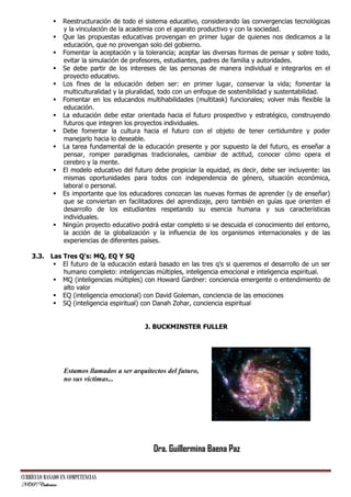 















Reestructuración de todo el sistema educativo, considerando las convergencias tecnológicas
y la vinculación de la academia con el aparato productivo y con la sociedad.
Que las propuestas educativas provengan en primer lugar de quienes nos dedicamos a la
educación, que no provengan solo del gobierno.
Fomentar la aceptación y la tolerancia; aceptar las diversas formas de pensar y sobre todo,
evitar la simulación de profesores, estudiantes, padres de familia y autoridades.
Se debe partir de los intereses de las personas de manera individual e integrarlos en el
proyecto educativo.
Los fines de la educación deben ser: en primer lugar, conservar la vida; fomentar la
multiculturalidad y la pluralidad, todo con un enfoque de sostenibilidad y sustentabilidad.
Fomentar en los educandos multihabilidades (multitask) funcionales; volver más flexible la
educación.
La educación debe estar orientada hacia el futuro prospectivo y estratégico, construyendo
futuros que integren los proyectos individuales.
Debe fomentar la cultura hacia el futuro con el objeto de tener certidumbre y poder
manejarlo hacia lo deseable.
La tarea fundamental de la educación presente y por supuesto la del futuro, es enseñar a
pensar, romper paradigmas tradicionales, cambiar de actitud, conocer cómo opera el
cerebro y la mente.
El modelo educativo del futuro debe propiciar la equidad, es decir, debe ser incluyente: las
mismas oportunidades para todos con independencia de género, situación económica,
laboral o personal.
Es importante que los educadores conozcan las nuevas formas de aprender (y de enseñar)
que se conviertan en facilitadores del aprendizaje, pero también en guías que orienten el
desarrollo de los estudiantes respetando su esencia humana y sus características
individuales.
Ningún proyecto educativo podrá estar completo si se descuida el conocimiento del entorno,
la acción de la globalización y la influencia de los organismos internacionales y de las
experiencias de diferentes países.

3.3. Las Tres Q's: MQ, EQ Y SQ
 El futuro de la educación estará basado en las tres q's si queremos el desarrollo de un ser
humano completo: inteligencias múltiples, inteligencia emocional e inteligencia espiritual.
 MQ (inteligencias múltiples) con Howard Gardner: conciencia emergente o entendimiento de
alto valor
 EQ (inteligencia emocional) con David Goleman, conciencia de las emociones
 SQ (inteligencia espiritual) con Danah Zohar, conciencia espiritual
J. BUCKMINSTER FULLER

Estamos llamados a ser arquitectos del futuro,
no sus víctimas...

Dra. Guillermina Baena Paz
CURRÍCULO BASADO EN COMPETENCIAS
NOP/Catherine

 