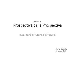 Conferencia 

Prospec(va de la Prospec(va 

   ¿Cuál será el futuro del futuro? 



                                  Por Yuri Serbolov 
                                  28 agosto 2009 
 