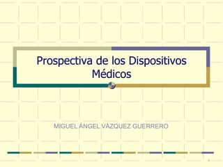 Prospectiva de los Dispositivos
           Médicos



   MIGUEL ÁNGEL VÁZQUEZ GUERRERO




                                   1
 