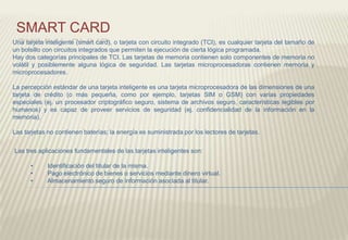 SMART CARD
Una tarjeta inteligente (smart card), o tarjeta con circuito integrado (TCI), es cualquier tarjeta del tamaño de
un bolsillo con circuitos integrados que permiten la ejecución de cierta lógica programada.
Hay dos categorías principales de TCI. Las tarjetas de memoria contienen solo componentes de memoria no
volátil y posiblemente alguna lógica de seguridad. Las tarjetas microprocesadoras contienen memoria y
microprocesadores.
La percepción estándar de una tarjeta inteligente es una tarjeta microprocesadora de las dimensiones de una
tarjeta de crédito (o más pequeña, como por ejemplo, tarjetas SIM o GSM) con varias propiedades
especiales (ej. un procesador criptográfico seguro, sistema de archivos seguro, características legibles por
humanos) y es capaz de proveer servicios de seguridad (ej. confidencialidad de la información en la
memoria).
Las tarjetas no contienen baterías; la energía es suministrada por los lectores de tarjetas.
Las tres aplicaciones fundamentales de las tarjetas inteligentes son:
• Identificación del titular de la misma.
• Pago electrónico de bienes o servicios mediante dinero virtual.
• Almacenamiento seguro de información asociada al titular.
 