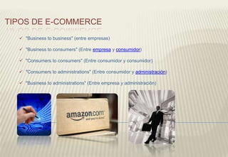  "Business to business" (entre empresas)
 "Business to consumers" (Entre empresa y consumidor)
 "Consumers to consumers" (Entre consumidor y consumidor)
 "Consumers to administrations" (Entre consumidor y administración)
 "Business to administrations" (Entre empresa y administración)
TIPOS DE E-COMMERCE
 