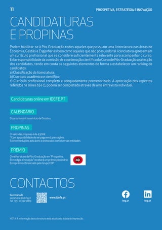 11	 PROSPETIVA, ESTRATÉGIA E INOVAÇÃO
Candidaturas
e Propinas
iseg.pt iseg.pt
Secretariado
secretaria@idefe.pt
Tel: +351 21 392 5889
NOTA: A informação desta brochura está atualizada à data de impressão.
CONTACTOS
www.idefe.pt
Podem habilitar-se à Pós Graduação todos aqueles que possuam uma licenciatura nas áreas de
Economia, Gestão e Engenharias bem como aqueles que não possuindo tal licenciatura apresentem
um currículo profissional que se considere suficientemente relevante para acompanhar o curso.
ÉdaresponsabilidadedacomissãodecoordenaçãocientíficadoCursodePós-Graduaçãoaselecção
dos candidatos, tendo em conta os seguintes elementos de forma a estabelecer um ranking de
candidatos:
a) Classificação da licenciatura;
b) Currículo académico e científico;
c) Currículo profissional completo e adequadamente pormenorizado. A apreciação dos aspectos
referidos na alínea b) e c), poderá ser completada através de uma entrevista individual.
CandidaturasonlineemIDEFE.PT
Calendário
OcursoteminícionoiníciodeOutubro.
Propinas
O valordaspropinaséde4.500€.
*Comapossibilidadedeserpagoem5prestações.
Existemreduçõesaplicáveiseprotocoloscomdiversasentidades
PrÉmio
OmelhoralunodaPós-Graduaçãoem“Prospetiva,
EstratégiaeInovação”receberáumprémiopecuniário.
EsteprémioéfinanciadopeloGrupoEDP.
 