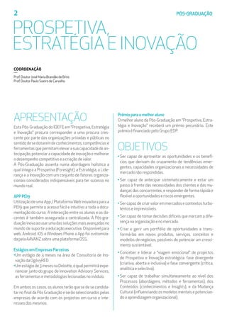 APRESENTAÇÃO
Esta Pós-Graduação do IDEFE em “Prospetiva, Estratégia
e Inovação” procura corresponder a uma procura cres-
cente por parte das organizações privadas e públicas no
sentidodesedotaremdeconhecimentos,competênciase
ferramentasquepermitamelevarasuacapacidadedean-
tecipação,potenciaracapacidadedeinovaçãoemelhorar
odesempenhocompetitivoeacriaçãodevalor.
A Pós-Graduação assenta numa abordagem holística a
qual integra a Prospetiva (Foresight), a Estratégia, a Lide-
rança e a Inovação com um conjunto de fatores organiza-
cionais considerados indispensáveis para ter sucesso no
mundoreal.
APP PEI9
Utilização de uma App / PlataformaWeb inovadora para a
PEI9 que permite o acesso fácil e intuitivo a toda a docu-
mentação do curso. A interacção entre os alunos e os do-
centes é também assegurada a centralizada. A Pós-gra-
duaçãoinovaaousarumadassoluçõesmaisavançadasno
mundo de suporte a educação executiva. Disponível para
web, Android, iOS e Windows Phone a App foi customiza-
dapelaAAVANZsobreumaplataformaOSS.
Estágios em Empresas Parceiras
•Um estágio de 3 meses na área de Consultoria de Ino-
vaçãodaOgilvyRED
•Umestágiode3mesesnaDeloitte,oqualpermitiráexpe-
rienciar junto do grupo de Innovation Advisory Services,
asferramentasemetodologiaslecionadasnomódulo.
Em ambos os casos, os alunos terão que se de se candida-
tarnofinaldaPósGraduaçãoeserãoseleccionadospelas
empresas de acordo com os projectos em curso e inte-
ressesdosmesmos.
Prémio para o melhor aluno
O melhor aluno da Pós-Graduação em “Prospetiva, Estra-
tégia e Inovação” receberá um prémio pecuniário. Este
prémioéfinanciadopeloGrupoEDP.
OBJETIVOS
•Ser capaz de aproveitar as oportunidades e os benefí-
cios que derivam do cruzamento de tendências emer-
gentes, capacidades organizacionais e necessidades de
mercadonãorespondidas.
•Ser capaz de antecipar sistematicamente e estar um
passo à frente das necessidades dos clientes e das mu-
danças dos concorrentes, e responder de forma rápida e
flexívelaoportunidadeseriscosemergentes.
•Sercapazdecriarvaloremmercadosecontextosturbu-
lentoseimprevisíveis.
•Ser capaz de tomar decisões difíceis que marcam a dife-
rençanaorganizaçãoenomercado.
• Criar e gerir um portfólio de oportunidades e trans-
formá-las em novos produtos, serviços, conceitos e
modelos de negócios, passíveis de potenciar um cresci-
mentosustentável.
•Conceber e liderar a “viagem emocional” de projectos
de Prospetiva e Inovação estratégica: fase divergente
(criativa, aberta e inclusiva) e fase convergente (crítica,
analíticaeselectiva).
•Ser capaz de trabalhar simultaneamente ao nível dos
Processos (abordagens, métodos e ferramentas), dos
Conteúdos (conhecimentos e Insights), e da Mudança
Cultural (influenciando os modelos mentais e potencian-
doaaprendizagemorganizacional).
2	 PÓS-GRADUAÇÃO
PROSPETIVA,
ESTRATÉGIA E INOVAÇÃO
COORDENAÇÃO
Prof.DoutorJoséMariaBrandãodeBrito
Prof.DoutorPauloSoeirodeCarvalho
 
