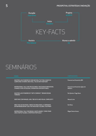 Duração
244 horas
Propina
4.500 €
Início
Outubro
Horário
Pós-laboral
Alunos a admitir
35
5	 PROSPETIVA, ESTRATÉGIA E INOVAÇÃO
KEY-FACTS
SEMINÁRIOS
TEMAS CORPO DOCENTE
MASTERCLASS POWERED BY IBM WATSON, “PUTTING COGNITIVE
COMPUTING TO WORK: WHATWILL YOU DO WITH WATSON?
Powered and Hosted by IBM
INSPIRATIONAL TALK COM TIM SOLOMON. “ENCOURAGE INNOVATION.
CHANGE IS OUR LIFE BLOOD; STAGNATION OUR DEATH KNELL
Powered and Hosted by Ogilvy 
Mathers
MASTERCLASS POWERED BY “WITH COMPANY”, “BRAND DESIGN
THINKING
Rui Quinta e Tiago Nune
DEEP DIVE COM MANUEL LIMA. “BIG DATA AND VISUAL COMPLEXITY  Manuel Lima
MEETTHE CEO RUI PAIVA. “WEDO TECHNOLOGIES: A CORPORATE
ENTREPRENEURSHIP CASE THAT REACHED A GLOBAL FOOTPRINT
Rui Paiva
INSPIRATIONAL TALK COM MIGUEL SANTO AMARO. “COMO CRIAR
UMA STARTUP GLOBAL A PARTIR DE PORTUGAL?
Miguel Santo Amaro
 