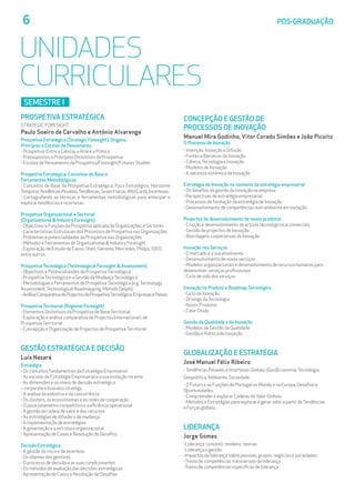 6	 PÓS-GRADUAÇÃO
UNIDADES
CURRICULARES
SEMESTRe I
PROSPETIVA ESTRATÉGICA
STRATEGIC FORESIGHT
Paulo Soeiro de Carvalho e António Alvarenga
Prospetiva Estratégica (Strategic Foresight): Origens, 			
Princípios e Escolas de Pensamento
- Prospetiva: Entre a Ciência, a Arte e a Prática
- Pressupostos e Princípios Distintivos da Prospetiva
- Escolas de Pensamento da Prospetiva/Foresight/Futures Studies
Prospetiva Estratégica: Conceitos de Base e 			
Ferramentas Metodológicas
- Conceitos de Base da Prospetiva Estratégica: Foco Estratégico, Horizonte
Temporal,TendênciasPesadas,Tendências,SinaisFracos,WildCards,Incertezas.
- Cartografando as técnicas e ferramentas metodológicas para antecipar e
explorar tendências e incertezas.
Prospetiva Organizacional e Sectorial 				
(Organizational  Industry Foresight)
- Objectivos e Funções da Prospetiva aplicada às Organizações e Sectores
- Características Estruturais dos Processos de Prospetiva nas Organizações
- Problemas e potencialidades da Prospetiva nas Organizações
- Métodos e Ferramentas de Organizational  Industry Foresight
- Exploração de Estudo de Casos: Shell, Siemens, Mercedes, Philips, IDEO,
entre outros.
Prospetiva Tecnológica (Technological Foresight  Assessment)
- Objectivos e Potencialidades da ProspetivaTecnológica
- ProspetivaTecnológica e a Gestão da MudançaTecnológica
- Metodologias e Ferramentas de ProspetivaTecnológica (e.g.Technology
Assessment,Technological Roadmapping, Método Delphi)
-AnáliseComparativadeProjectosdeProspetivaTecnológica:EmpresasePaíses.
Prospetiva Territorial (Regional Foresight)
- Elementos Distintivos da Prospetiva de BaseTerritorial
- Exploração e análise comparativa de Projectos Internacionais de
ProspetivaTerritorial
- Concepção e Organização de Projectos de ProspetivaTerritorial
GESTÃO ESTRATÉGICA E DECISÃO
Luís Nazaré
Estratégia
- Os conceitos fundamentais da Estratégia Empresarial
- As escolas de Estratégia Empresarial e a sua evolução recente
- As dimensões e os níveis de decisão estratégica
– corporate e business strategy
- A análise da indústria e da concorrência
- Os clusters, os ecossistemas e as redes de cooperação
- O posicionamento competitivo e a eficiência operacional
- A gestão da cadeia de valor e dos recursos
- As estratégias de difusão e de mudança
- A implementação de estratégias
- A governação e a estrutura organizacional
- Apresentação de Casos e Resolução de Desafios
Decisão Estratégica
- A gestão do risco e da incerteza
- Os dilemas dos gestores
- O processo de decisão e as suas condicionantes
- Os métodos de avaliação das decisões estratégicas
- Apresentação de Casos e Resolução de Desafios
CONCEPÇÃO E GESTÃO DE 				
PROCESSOS DE INOVAÇÃO
Manuel Mira Godinho, Vítor Corado Simões e João Picoito
O Processo de Inovação
- Invenção, Inovação e Difusão
- Fontes e Barreiras da Inovação
- Ciência,Tecnologia e Inovação
- Modelos de Inovação
- A natureza sistémica da Inovação
Estratégia de Inovação no contexto da estratégia empresarial
- Os desafios da gestão da inovação na empresa
- Perspectivas de estratégia empresarial
- Processos de formação da estratégia de Inovação
- Desenvolvimento de competências num ambiente em mutação
Projectos de desenvolvimento de novos produtos
- Criação e desenvolvimento de activos tecnológicos e comerciais
- Gestão de projectos de Inovação
- Abordagens cooperativas da Inovação
Inovação nos Serviços
- O mercado e a sua envolvente
- Desenvolvimento de novos serviços
- Modelos organizacionais e desenvolvimento de recursos humanos para
desenvolver serviços profissionais
- Ciclo de vida dos serviços
Inovação no Produto e Roadmap Tecnológico
- Ciclo da Inovação
- Drivings daTecnologia
- Novos Produtos
- Case-Study
Gestão da Qualidade e da Inovação
- Modelos de Gestão da Qualidade
- Gestão e Política de Inovação
GLOBALIZAÇÃO E ESTRATÉGIA
José Manuel Félix Ribeiro
-Tendências Pesadas e Incertezas Globais: (Geo)Economia,Tecnologia,
Geopolítica, Ambiente, Sociedade.
- O Futuro e as Funções de Portugal no Mundo e na Europa: Desafios e
Oportunidades.
- Compreender e explorar Cadeias deValor Globais
- Métodos e Estratégias para explorar e gerar valor a partir deTendências
e Forças globais.
LIDERANÇA
Jorge Gomes
-Liderança: conceito, modelos, teorias
-Liderança e gestão
-Impactos da liderança sobre pessoas, grupos, negócios e sociedades
-Treino de competências transversais de liderança
-Treino de competências específicas de liderança
 