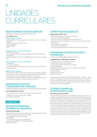 7	 PROSPETIVA, ESTRATÉGIA E INOVAÇÃO
UNIDADES
CURRICULARES
DESIGN THINKING E TOOLKIT DE INOVAÇÃO
Course UnitPowered and Hosted byOgilvyRED
Luis Madurerira
Design Thinking – o mindset
- Aproximações ao Design Approaches, o processo Criativo, e Competitive
Intelligence
- Mindset e processo de DesignThinking
- Impacto no Negócio
- Design Briefing
- NPD
Innovator’s Toolkit – as técnicas e ferramentas
- Definir Oportunidades
- Jobs to Be Done | Job Scoping | Project Charter | Stakeholder Management
- Geração Ideias
- Creative Challenge | HIT Matrix | SCAMPER | Brainwriting 3-6-5 | Six Thinking
Hats
Innovator’s Toolkit – as técnicas e ferramentas
-Trend Mapping
- Innovation GameBoard
- Issue Analysis (MINTO) | Capabilities Benchmark | Opportunities Threats /
Innovation Hotspots
INNOVaction Lab – a práctica
– Workshop de Geração de Ideias de Produtos/Serviços, Modelos de Negócio
e/ou Processos onde os participantes poderão desenvolver ideias para os
seus negócios, ou construir grupos para desenvolver novas ideias.
– A metodologia é baseada em Design Thinking e usa algumas das técnicas e
ferramentas do Innovator’sToolkit apresentado anteriormente.
PROPRIEDADE INTELECTUAL 			
E TRANSFERÊNCIA DE TECNOLOGIA
CourseUnitPoweredandHostedbyVieiradeAlmeidaeAssociados
Fernando Resina da Silva
- Propriedade Intelectual e outras formas de protecção da Inovação
-Transferência e Comercialização deTecnologia
- Os desafios da Era Digital
SEMESTRE II
MÉTODOS E FERRAMENTAS 			
DE PROSPETIVA ESTRATÉGICA
António Alvarenga
-ApresentaçãodeumaCaixadeFerramentasdeCorporateIndustryForesight
- Planeamento por Cenários (Scenario Planning)
- Environmental Scanning;Trend Analysis;
- Método Delphi
- Cross Impact Analysis eTrend Impact Analysis
- Jogo de Actores (MACTOR) e Stakeholder Analysis
- Análise Morfológica
COMPETITIVE INTELLIGENCE (CI)
Miguel Duarte Ferreira
- Competitive Intelligence - Propostas de definição.
- O Ciclo de Competitive Intelligence.
- Identificar as necessidades de apoio à tomada de decisão
- Recolha de dados e de informação e o processo de acesso a fontes primárias
e secundárias.
- Análise qualitativa e quantitativa.
- A interacção com os decisores.
- Concepção e Implementação de Sistemas de Competitive Intelligence.
FERRAMENTAS DE GESTÃO ESTRATÉGICA 	
E DE INOVAÇÃO
Course UnitPowered and Hosted byDeloitte
Jorge Marrão e João Messias Gomes
- Abordagem holística à Estratégia e Inovação
Strategy Paradox vs Innovators Solution
- Ferramentas e métodos de definição e avaliação
EnterpriseValue Map
Avaliação de Fatores críticos de sucesso nos Sectores de Atividade
Business Model Assessement
As curvas deValor
Modelo das quatro ações
Balanced Scorecard
O Módulo será lecionado na “DELOITTE GREENHOUSE LISBON”, o espaço
imersivo de colaboração da Deloitte, desenhado para facilitar a disrupção do
status quo e descobrir as ideias, caracterizado por ser um espaço físico (a me-
táfora de uma estufa) aberto, colaborativo e dedicado à inovação, convivendo
diretamente com todo o brand Deloitte.
SCENARIO PLANNING LAB: 				
DA ANTECIPAÇÃO À ACÇÃO
Paulo Soeiro de Carvalho
OScenarioPlanningLabofereceapossibilidadedeconceberedesenvolverum
projecto completo de Planeamento por cenários (Scenario Planning). Os par-
ticipantes,trabalhandoemgrupo,percorremtodooprocessodePlaneamento
porCenáriosedesenvolvemosseusprópriosCenários.BaseadonaMetodolo-
gia de Cenários proposta pela Escola Anglo-saxónica, este módulo tem como
objectivo fundamental a percepção e a experimentação, pelos participantes,
doScenarioThinking.Emequipa,osparticipantesexplorameexperienciamos
vários passos do Método, indo até à definição da “Ossatura” dos Cenários e
posterior construção dos Cenários recorrendo a técnicas e abordagens como
a dinâmica de sistemas, mash-up storyboardings, a construção de narrativas,
e análise do jogo de actores. Os participantes explorarão igualmente as dife-
rentes formas de apresentação dos Cenários e a exploração de implicações e
opções estratégicas derivadas dos cenários construídos.
 