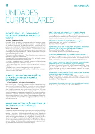 8	 PÓS-GRADUAÇÃO
UNIDADES
CURRICULARES
BUSINESS MODEL LAB – EXPLORANDO O 		
PROCESSO DE DESENHO DE MODELOS DE 	
NEGÓCIO
António Lucena de Faria
O Business Model Lab permitirá o desenho de um Modelo de Negócio através
de casos práticos e da utilização de um processo passo-a-passo de definição
dos diferentes componentes de um Modelo de Negócio. Durante este Lab, os
participantes irão definir o Modelo de Negócio, respondendo a um conjunto
deperguntasparacadaumdosseuscomponentes.Serãoapresentadosdiver-
sos exemplos de Modelo de Negócio que suportam projectos empresarias de
grandesucesso,incluindoNespresso,HILTI,IKEAeSkype.Osprincipaisobjec-
tivos do “Business Model Lab” são:
• Fornecer uma visão compreensiva e integrada dos principais componentes
do modelo de negócio de uma empresa;
• Descrever cada um dos componentes de forma gráfica, facilitando a comuni-
cação entre as diferentes áreas de uma empresa;
• Promover a inovação, através da criação de diferentes configurações para
cada um dos componentes do modelo de negócio;
• Facilitar a validação pelos clientes de novas configurações do modelo de
negócio;
• Focar a gestão de uma empresa nas áreas críticas de desempenho;
• Demonstrar com as empresas podem ajustar-se rapidamente a novas con-
dições do contexto que a rodeia.
STRATEGY LAB - CONCEPÇÃO E GESTÃO DE 	
UM PLANO ESTRATÉGICO / MUDANÇA 		
ESTRATÉGICA
Luís Nazaré e José Maria Brandão de Brito
Quais as abordagens e as atitudes mais adequadas para enfrentar diferentes
tipos de situações competitivas? Quais os conceitos e ferramentas de gestão
que permitem melhorar a tomada de decisão estratégica e elevara competitivi-
dade futura da empresa num determinado contexto competitivo? O Strategy
Lab é constituído por um conjunto de sessões que permitam a simulação de
ambientes competitivos capazes de estimularem os participantes a respond-
er a desafios concretos relacionados com processos de mudança ou reno-
vação estratégica, (re)definição de planos de negócio e agendas estratégicas,
ou a necessidade de tomar decisões estratégicas consideradas críticas em
situações específicas.
INNOVATION LAB - CONCEPÇÃO E GESTÃO DE UM
PROCESSO/PROJECTO DE INOVAÇÃO
Álvaro Nogueiras
OInnovationLabéumasessãodegeraçãodeideiassuportadanumnovoponto
devistasobreofuturo.Aconstruçãodestepontodevistaresultadautilização
de novas “Lentes”, isto é, novas perspectivas para ver o futuro: tendências e
descontinuidades, novas regras da indústria, competências chave da organi-
zação e necessidades não atendidas dos consumidores. Através da utilização
de um conjunto de ferramentas e técnicas de facilitação, é possível gerar no-
vas ideias a partir das perspectivas construídas. Os resultados são tangíveis:
centenas de ideias geradas contribuem para dezenas de propostas de valor
que permitem construir novas oportunidades de negócio.
UNLECTURES, DEEP DIVES E FUTURE TALKS
Vamos organizar conversações estratégicas, autênticas e sem filtros entre os
participantes da Pós Graduação e algumas das pessoas que fazem a diferença
nos domínios onde trabalham. Sem rede e sem moderadores!
MASTERCLASS POWERED BY IBM WATSON, “Putting Cognitive
Computing toWork:WhatWill You Do withWatson?”
(Powered and Hosted by IBM).
INSPIRATIONAL TALK COM TIM SOLOMON. “ENCOURAGE INNOVATION.
CHANGE IS OUR LIFE BLOOD; STAGNATION OUR DEATH KNELL”
(Powered and Hosted by Ogilvy  Mathers).
Tim Solomon é Chairman Grupo Ogilvy  Mather Portugal.
DEEP DIVE COM MANUEL LIMA. “BIG DATA AND VISUAL COMPLEXITY”
Manuel Lima é designer, fundador daVisualComplexity.com, e foi considerado
pela revista Creativity “one of the 50 most creative and influential minds of
2009”. É Fellow of the Royal Society of Arts e Design Lead at Codecademy.
MEET THE CEO … RUI PAIVA. “WEDO TECHNOLOGIES: A CORPORATE EN-
TREPRENEURSHIP CASE THAT REACHED A GLOBAL FOOTPRINT”
Rui Paiva é o Presidente Executivo da WeDo Technologies e COO da Sonae
Sistemas de Informação. É membro da Comissão Executiva da BizDirect,
Saphety, SSI Sonae Serviços Partilhados e, mais recentemente, da empresa
S21Sec, com sede em Espanha.
INSPIRATIONAL TALK COM MIGUEL SANTO AMARO. “COMO CRIAR UMA
STARTUP GLOBAL A PARTIR DE PORTUGAL?”
Miguel Santo Amaro é o Co-Fundador da UNIPLACES, uma plataforma de alo-
jamento para estudantes disponibiliza o seu serviço em Lisboa, Porto, Barce-
lona,Valência, Madrid e Londres.
MASTERCLASS POWERED BY“WITH COMPANY”, “BRAND DESIGNTHINKING”
Rui Quinta eTiago Nunes, Co-founders daWITH COMPANY
 