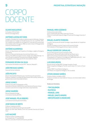 9	 PROSPETIVA, ESTRATÉGIA E INOVAÇÃO
CORPO
DOCENTE
ÁLVARO NOGUEIRAS
Co-foundereCEOdaTradiio.
PartnerdaStrategosIberia.
ANTÓNIO LUCENA DE FARIA
Fundador e Presidente do Conselho de Administração da Methodus, Sistemas
de Informação S.A. Fundador do PortalFinanceiro.com S.A. e da MTDS, SGPS.
S.A. Fundador do forumB2B.com e da SelplusS.A. Licenciado em Economia pela
Universidade Católica Portuguesa. MBA da Carlton School of Managementda
UniversityofMinnesota(USA).
ANTÓNIO ALVARENGA
Director do Departamento de Prospetiva e Estratégia na Agência Portuguesa
doAmbiente.
DoutoremCiênciasdeGestãopelaUniversitéJeanMoulinLyon3.
Master of Arts (MA) in European Economic Studies pelo Collège d’Europe – In-
stitutd’EtudesEuropéennesPostuniversitaires(Bruges,Belgique).
Pós-graduadoemEstratégiapeloISCSP,UniversidadedeLisboa.
FERNANDO RESINA DA SILVA
SóciodaVieiradeAlmeidanaáreadeTMT-Telecoms,MediaTI.
JOÃO MESSIAS GOMES
AssociatePartnerdaDeloitte.
JOÃO PICOITO
Director-GeraldaNokiaNetworksparaoSuldaEuropaeEuropaCentral.
Professor Catedrático convidado do Departamento de Economia, Gestão e En-
genhariaIndustrialdaUniversidadedeAveiro.
JORGE GOMES
ProfessorAssociadocomAgregaçãonoISEG.
DoutoradoemBusinessAdministration,pelaManchesterBusinessSchool.
Consultoreautordelivroseartigossobreáreascomportamentais.
JORGE MARRÃO
PartnerdaDeloittePortugal.
LicenciadoemGestãopeloISEG.
JOSÉ MANUEL FÉLIX RIBEIRO
LicenciadoemEconomiapeloISCEF(ISEG).
JOSÉ MARIA DE BRITO
ProfessorCatedráticodoISEG.
MembrodoConselhoGeraledeSupervisãodaEDP.
Membro do think thank Deloitte Circle e da Comissão Executiva do Projecto
Farol.
LUÍS NAZARÉ
ProfessorAuxiliarConvidadonoISEG.
Ex-PresidentedosCTTedaANACOM.
MestreeLicenciadoemGestãodeEmpresaspeloISEG.
MANUEL MIRA GODINHO
ProfessorAssociadodoISEG.
DoctorofPhilosophypeloSPRU,UniversityofSussex.
MasterofSciencepeloImperialCollegeofScienceandTecnology,Universityof
London.
MIGUEL DUARTE FERREIRA
Consultor Internacional de Gestão Estratégica, especializado em Competitive
Intelligence.
DocenteConvidadonoInstitutoSuperiordeEconomiaeGestão.
Pós-GraduadoemMarketingpeloInstitutoSuperiordeGestão.
PAULO SOEIRO DE CARVALHO
DirectorMunicipaldeEconomiaeInovaçãonaCML.
DoutoradoemCiênciasdeGestão,UniversitéJeanMoulinLyon3.
MestreemEconomiaeGestãodeCiênciaeTecnologiapeloISEG.
Pós-graduado em Prospetiva e Estratégia das Organizações pelo IESF – Insti-
tutodeEstudosSuperioresFinanceiroseFiscais.
LUIS MADUREIRA
BusinessPartnerdaOgilvyRED-Strategy,Innovation,Growth.
Global Competitive Intelligence Practice Lead  Head of CI Centre of Excel-
lence.
CreatorSMINT-SocialMarketIntelligence.
CIP-IIMasterofCompetitiveIntelligence-ACIaccredited.
VÍTOR CORADO SIMÕES
ProfessorAuxiliarconvidadonoISEG.
Professor Convidado da Universidade de Toulouse e da Universidade Católica
dePortugal.
Oradores em Seminários:
-Tim Solomon
- Rui Paiva
- Manuel Lima
- Miguel Santo Amaro
- IBM (Speaker a anunciar)
 