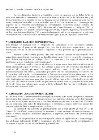 REVISTA ECONOMÍA Y ADMINISTRACIÓN Nº 70, Junio 2008.


        En los diferentes factores y variables, como se muestra en la Tabla Nº1, es
relevante considerar elementos relacionados con la Sociedad de la información y el
Conocimiento, en la medida en que se busque que el análisis esté dentro de éste nuevo
contexto de productividad y competitividad global. Así por ejemplo, en la investigación
soporte de la presente metodología se consideraron elementos como: sistema de
información interna y redes (TIC), Gestión del Conocimiento tecnológico (TIC y
tecnología propia del sector), outsourcing (uso de TIC y redes digitales), conocimiento
de los cambios tecnológicos (TIC y tecnologías propias del sector o empresa) y sistemas
de información y comunicación interna y externa (TIC y redes digitales), entre otros.


VII. DISEÑO DE TALLERES DE PROSPECTIVA
Los talleres se realizan con el propósito de familiarizar a los diferentes actores
implicados en el proceso de prospectiva con los temas más importantes que se
trabajarán, con el fin de sensibilizar y capacitar a cada persona en la problemática a
tratar.
         Michael Godet (1995), plantea “De este modo los actores se encontrarán más
capacitados para tomar conciencia de las dificultades que corre el riesgo de encontrar y
para definir un método de trabajo eficaz en atención a las especificidades de los
problemas y a las condiciones de su enfoque”.
         Los talleres pueden hacerse de diversas formas, entre las cuales se destacan: el
taller presencial, aquí se invitan a los actores a una serie de foro-taller en donde se
explican de manera personal los temas críticos, con el fin de que exista
retroalimentación de ideas y conceptos por parte de los participantes; los talleres de
lectura, los cuales serían enviados en forma física por correo urbano a los actores; y por
último los talleres de manera virtual, los cuales podrán ser colocados en la Web, en un
sitio dedicado especialmente para ello. En este ùltimo caso se les enviará a los actores la
dirección electrónica exacta donde los pueden encontrar para su posterior lectura, con
el fin de hacer un trabajo más rápido y fácil, utilizando las nuevas tecnologías de la
información y comunicación.


VIII. DISEÑO DE UN CUESTIONARIO DELPHI
El DELPHI es un cuestionario utilizado específicamente para hacer prospectiva. Permite
interrogar a los expertos, con el fin de conocer sus opiniones futuras sobre determinado
tema, en relación con los factores y variables determinados con anterioridad. Contiene
en su estructura una serie de proposiciones o hipótesis a futuro, sobre las cuales los
actores inferirán, buscando plantearse un futuro.
        Su finalidad, de acuerdo al planteamiento de Godet (2000, p. 86), es la de
“poner de manifiesto convergencias de opinión y hacer emerger ciertos consensos en
torno a temas precisos, mediante preguntas a expertos por medio de cuestionarios
sucesivos”.
        Uno de los productos de la investigación donde se logró validar la metodología,
fue el diseño del formato DELPHI (Quiroga et al., 2004), el cual puede ser utilizado en
cualquier empresa productora de bienes y/o servicios.


        34
 