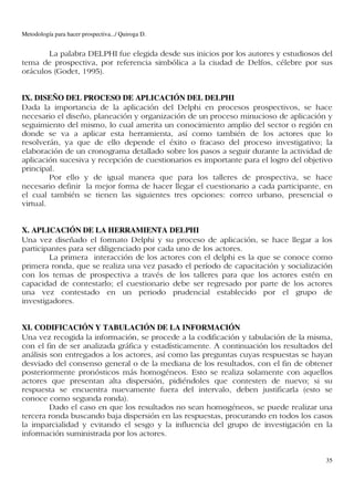 Metodología para hacer prospectiva.../ Quiroga D.


       La palabra DELPHI fue elegida desde sus inicios por los autores y estudiosos del
tema de prospectiva, por referencia simbólica a la ciudad de Delfos, célebre por sus
oráculos (Godet, 1995).


IX. DISEÑO DEL PROCESO DE APLICACIÓN DEL DELPHI
Dada la importancia de la aplicación del Delphi en procesos prospectivos, se hace
necesario el diseño, planeación y organización de un proceso minucioso de aplicación y
seguimiento del mismo, lo cual amerita un conocimiento amplio del sector o región en
donde se va a aplicar esta herramienta, así como también de los actores que lo
resolverán, ya que de ello depende el éxito o fracaso del proceso investigativo; la
elaboración de un cronograma detallado sobre los pasos a seguir durante la actividad de
aplicación sucesiva y recepción de cuestionarios es importante para el logro del objetivo
principal.
         Por ello y de igual manera que para los talleres de prospectiva, se hace
necesario definir la mejor forma de hacer llegar el cuestionario a cada participante, en
el cual también se tienen las siguientes tres opciones: correo urbano, presencial o
virtual.


X. APLICACIÓN DE LA HERRAMIENTA DELPHI
Una vez diseñado el formato Delphi y su proceso de aplicación, se hace llegar a los
participantes para ser diligenciado por cada uno de los actores.
        La primera interacción de los actores con el delphi es la que se conoce como
primera ronda, que se realiza una vez pasado el período de capacitación y socialización
con los temas de prospectiva a través de los talleres para que los actores estén en
capacidad de contestarlo; el cuestionario debe ser regresado por parte de los actores
una vez contestado en un periodo prudencial establecido por el grupo de
investigadores.


XI. CODIFICACIÓN Y TABULACIÓN DE LA INFORMACIÓN
Una vez recogida la información, se procede a la codificación y tabulación de la misma,
con el fin de ser analizada gráfica y estadísticamente. A continuación los resultados del
análisis son entregados a los actores, así como las preguntas cuyas respuestas se hayan
desviado del consenso general o de la mediana de los resultados, con el fin de obtener
posteriormente pronósticos más homogéneos. Esto se realiza solamente con aquellos
actores que presentan alta dispersión, pidiéndoles que contesten de nuevo; si su
respuesta se encuentra nuevamente fuera del intervalo, deben justificarla (esto se
conoce como segunda ronda).
         Dado el caso en que los resultados no sean homogéneos, se puede realizar una
tercera ronda buscando baja dispersión en las respuestas, procurando en todos los casos
la imparcialidad y evitando el sesgo y la influencia del grupo de investigación en la
información suministrada por los actores.


                                                                                       35
 