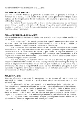 REVISTA ECONOMÍA Y ADMINISTRACIÓN Nº 70, Junio 2008.


XII. RESUMEN DE VISIONES
Una vez codificada, tabulada y graficada la información, se procede a realizar un
resumen de la misma, con el objeto de hacer un análisis prospectivo y lograr mayor
agilidad en la interpretación de los resultados; éste resumen se presenta de manera
ordenada y práctica.
        La síntesis de esta información es lo que se denomina resumen de las visiones
prospectivas, el cual es útil para poder hacer prospectiva empresarial, permitiendo
diseñar y construir el futuro de una organización o de un sector, fundamentados en
hechos posibles y probables.


XIII. ANÁLISIS DE LA INFORMACIÓN
Una vez elaborado el resumen de las visiones, se realiza una interpretación analítica de
las mismas.
         Para la elaboración del análisis prospectivo, específicamente para determinar las
variables claves y las críticas con base en la información obtenida, se fijan criterios de
selección, con el fin de obtener mayor confiabilidad en los datos.
         Los criterios de selección más utilizados son: nivel de experticia de los actores
sobre el tema, para lograr la confiabilidad de los datos; grado de importancia de cada
variable frente a las necesidades del sector y, por último, el impacto potencial que
genera cada variable sobre la competitividad. Este criterio es considerado como el más
importante entre los tres mencionados. Cada uno de los criterios debe tener un sistema
de ponderación previamente definido.
         En este sentido, las variables claves son las que resultan del proceso de
selección anteriormente descrito; es decir, son importantes y necesarias para cualquier
sector o empresa y las variables críticas son las que resultan de la selección con el
criterio impacto sobre la competitividad, ya que de ellas depende en gran parte el buen
desarrollo competitivo de un sector u organización. Sin embargo, es necesario tomar en
consideración las demás variables claves.


XIV. ESCENARIOS
Una vez efectuado el proceso de prospectiva con los actores, el cual contiene una
síntesis de las visiones de éstos, se procede a hacer uso de los escenarios como la etapa
subsiguiente.
         La planeación por escenarios opera en la medida que la incertidumbre sea un
factor importante en comparación con los puntos predeterminados por la situación (Van
Der Heijden, 2000). Un escenario se puede describir según Bluet & Zemor (1970),
citados en Godet (1995), como; “el conjunto formado por la descripción de una
situación futura y de la trayectoria de eventos que permiten pasar de la situación
origen a la situación futura”, buscando siempre encontrar coherencia entre los eventos.
         La siguiente es una metodología a seguir para el planteamiento o creación de
escenarios en un sector empresarial o en una organización.




        36
 