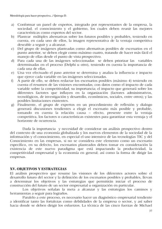 Metodología para hacer prospectiva.../ Quiroga D.


 a) Conformar un panel de expertos, integrado por representantes de la empresa, la
    sociedad, el conocimiento y el gobierno, los cuales deben reunir las mejores
    características como expertos del sector.
 b) Plantear múltiples alternativas sobre los futuros posibles y probables, teniendo en
    cuenta, en cada uno de ellos, la imagen representativa de la ventaja competitiva
    deseable a seguir y a alcanzar.
 c) Del grupo de imágenes planteadas como alternativas posibles de escenarios en el
    punto anterior, se deben elegir como máximo cuatro, tratando de hacer más fácil el
    manejo de ellas desde el punto de vista prospectivo.
 d) Para cada una de las imágenes seleccionadas se deben priorizar las variables
    determinadas en el proceso (Delphi u otro), teniendo en cuenta la importancia de
    cada una de ellas.
 e) Una vez efectuado el paso anterior se determina y analiza la influencia e impacto
    que ejerce cada variable en las imágenes seleccionadas.
 f) A partir de ello, se deben redactar los escenarios posibles (máximo 4) teniendo en
    cuenta el resumen de las visiones encontradas; con datos como el impacto de cada
    variable sobre la competitividad; su importancia; el impacto que generará sobre los
    diferentes factores que influyen en la organización (factores administrativos,
    tecnológicos, de investigación y desarrollo, económicos, sociales, entre otros); y las
    posibles limitaciones existentes.
 g) Finalmente, el grupo de expertos en un procedimiento de reflexión y dialogo
    generará discusiones tendientes a elegir el escenario más posible y probable,
    tomando en cuenta la relación causa – efecto, presente entre la ventaja
    competitiva, los factores o características existentes para garantizar esta ventaja y el
    horizonte de ocurrencia.

        Dada la importancia y necesidad de considerar un análisis prospectivo dentro
del contexto de una economía globalizada y los nuevos elementos de la sociedad de la
información y el conocimiento, en especial el uso intensivo de las tecnologías TIC y del
Conocimiento en las empresas, si no se considera este elemento como un escenario
específico, en su defecto, los escenarios planteados deben tomar en consideración la
existencia de este nuevo paradigma que está impactando la productividad, la
competitividad empresarial y la economía en general; así como la forma de dirigir las
empresas.


XV. OBJETIVOS Y ESTRATEGIAS
El análisis prospectivo que resume las visiones de los diferentes actores sobre el
desarrollo futuro del sector y la definición de los escenarios posibles y probables, llevan
a determinar los objetivos y las estrategias que permitirán iniciar el proceso de
construcción del futuro de un sector empresarial u organización en particular.
        Los objetivos señalan la meta a alcanzar y las estrategias los caminos y
herramientas a seguir para lograrlos.
        Paralelo a este proceso, es necesario hacer un diagnóstico empresarial tendiente
a identificar tanto las fortalezas como debilidades de la empresa o sector, y así saber
hacia donde se deben dirigir los esfuerzos. La técnica de las cinco fuerzas de Michael
                                                                                          37
 