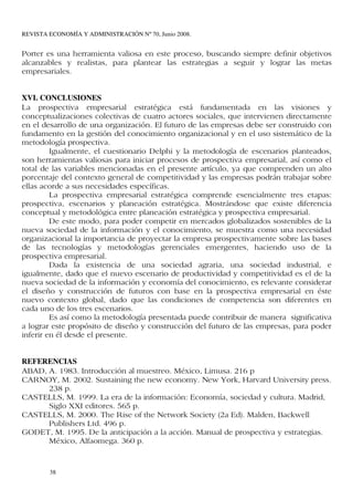 REVISTA ECONOMÍA Y ADMINISTRACIÓN Nº 70, Junio 2008.


Porter es una herramienta valiosa en este proceso, buscando siempre definir objetivos
alcanzables y realistas, para plantear las estrategias a seguir y lograr las metas
empresariales.


XVI. CONCLUSIONES
La prospectiva empresarial estratégica está fundamentada en las visiones y
conceptualizaciones colectivas de cuatro actores sociales, que intervienen directamente
en el desarrollo de una organización. El futuro de las empresas debe ser construido con
fundamento en la gestión del conocimiento organizacional y en el uso sistemático de la
metodología prospectiva.
         Igualmente, el cuestionario Delphi y la metodología de escenarios planteados,
son herramientas valiosas para iniciar procesos de prospectiva empresarial, así como el
total de las variables mencionadas en el presente artículo, ya que comprenden un alto
porcentaje del contexto general de competitividad y las empresas podrán trabajar sobre
ellas acorde a sus necesidades específicas.
         La prospectiva empresarial estratégica comprende esencialmente tres etapas:
prospectiva, escenarios y planeación estratégica. Mostrándose que existe diferencia
conceptual y metodológica entre planeación estratégica y prospectiva empresarial.
         De este modo, para poder competir en mercados globalizados sostenibles de la
nueva sociedad de la información y el conocimiento, se muestra como una necesidad
organizacional la importancia de proyectar la empresa prospectivamente sobre las bases
de las tecnologías y metodologías gerenciales emergentes, haciendo uso de la
prospectiva empresarial.
         Dada la existencia de una sociedad agraria, una sociedad industrial, e
igualmente, dado que el nuevo escenario de productividad y competitividad es el de la
nueva sociedad de la información y economía del conocimiento, es relevante considerar
el diseño y construcción de futuros con base en la prospectiva empresarial en éste
nuevo contexto global, dado que las condiciones de competencia son diferentes en
cada uno de los tres escenarios.
         Es así como la metodología presentada puede contribuir de manera significativa
a lograr este propósito de diseño y construcción del futuro de las empresas, para poder
inferir en él desde el presente.


REFERENCIAS
ABAD, A. 1983. Introducción al muestreo. México, Limusa. 216 p
CARNOY, M. 2002. Sustaining the new economy. New York, Harvard University press.
      238 p.
CASTELLS, M. 1999. La era de la información: Economía, sociedad y cultura. Madrid,
      Siglo XXI editores. 565 p.
CASTELLS, M. 2000. The Rise of the Network Society (2a Ed). Malden, Backwell
      Publishers Ltd. 496 p.
GODET, M. 1995. De la anticipación a la acción. Manual de prospectiva y estrategias.
      México, Alfaomega. 360 p.


        38
 