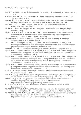 Metodología para hacer prospectiva.../ Quiroga D.


GODET, M. 2000. La caja de herramientas de la prospectiva estratégica. España, Serpa.
       114 p.
JORGENSON, D., HO, M. y STIROH, K. 2005. Productivity, volume 3. Cambridge,
       The MIT Press. 470 p.
MARQUÈS, P. 2000. Las TIC y sus aportaciones a la sociedad. En línea. Disponible
       en: http://dewey.uab.es/pmarques/tic.htm. Consultado febrero 6, 2007.
MEDINA, J. 2003. Visión compartida de futuro. Cali, Programa editorial de la
       Universidad del Valle. 404 p.
MOJICA, F. 1992. La prospectiva. Técnicas para visualizar el futuro. Bogotá, Legis
       editores. 340 p.
NONAKA, I., KROGH, V. y KAZUO, I. 2001. Facilitar la creación del conocimiento:
       cómo desentrañar el misterio de conocimiento tácito y liberar el poder de la
       innovación. Méxcio, D.F., Oxford University.
NORDHAUS, W. 2000. Productivity growth and the new economy. Cambridge,
       National bureau of economic research.
OPTI. 2002. Tecnologías del diseño y producción. Primer informe de prospectiva
       tecnológica industrial: futuro tecnológico en el horizonte 2015. Observatorio de
       prospectiva tecnológica industrial. Madrid: Miner.
PORTER, M. 1991. Competitive advantage of nations. Argentina, Vergara. 855 p.
QUIROGA, D., HERNANDEZ, B.E., CERON, S.E. y TORRES, M.E. 2008. Prospectiva
       empresarial. Caso pymes del sector metalmecánico de Cali. Cali, Universidad
       Autónoma de Occidente. 218 p.
QUIROGA, D., HERNANDEZ, B.E., CERON, S.E. y TORRES, M.E. 2004. Prospectiva
       del direccionamiento estratégico para la competitividad de la cadena productiva
       de la pymes del sector metalmecánico de Cali. Investigación. Universidad
       Autónoma de Occidente. 406 p.
QUIROGA, D. 2002. Determinación de las variables más relevantes de la productividad
       y competitividad de las pymes del sector metalmecánico de Cali. Investigación.
       Universidad Autónoma de Occidente. 171 p.
RAE. 2004. Real Academia de la lengua Española. Disponible en: http://www.rae.es.
       Consultado marzo 5, 2004.
RODRÍGUEZ, J. 2000. Introducción a la prospectiva: metodologías, fases y explotación
       de resultados. Revista Economía Industrial (España). Vol. 6, No. 342: 13 – 20.
TORRENT, J. 2006. TIC, productividad y crecimiento económico: la contribución
       empírica de Jorgenson, Ho y Stiroh. En línea. Disponible en:
       http://www.uoc.edu/uocpapers/dt/esp/torrent.html.
VAN DER HEIJDEN, K. 2000. Escenarios, el arte de prevenir el futuro. México,
       Panorama. 324 p.
VILASECA, J. y TORRENT, J. 2005. Principios de economía del conocimiento. Hacia
       una economía global del conocimiento. Madrid, Ediciones Pirámide. 283 p.
VILASECA, J.; TORRENT, J. y DÍAZ. 2002. La economía del conocimiento: paradigma
       tecnológico y Cambio estructural. En línea. Disponible en:
       http://www.ccee.edu.uy/ensenian/catcomp/material/doc1eco.pdf



                                                                                     39
 
