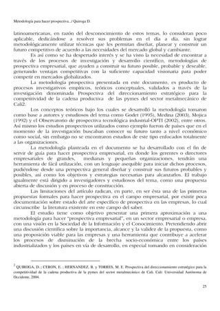 Metodología para hacer prospectiva.../ Quiroga D.


latinoamericanas, en razón del desconocimiento de estos temas, lo consideran poco
aplicable, dedicándose a resolver sus problemas en el día a día, sin lograr
metodológicamente utilizar técnicas que les permitan diseñar, planear y construir un
futuro competitivo de acuerdo a las necesidades del mercado global y cambiante.
        Es así como se ha despertado interés y se ha visto la necesidad de encontrar a
través de los procesos de investigación y desarrollo científico, metodologías de
prospectiva empresarial, que ayuden a construir su futuro posible, probable y deseable,
generando ventajas competitivas con la suficiente capacidad visionaria para poder
competir en mercados globalizados.
        La metodología prospectiva presentada en este documento, es producto de
procesos investigativos empíricos, teóricos conceptuales, validados a través de la
investigación denominada Prospectiva del direccionamiento estratégico para la
competitividad de la cadena productiva de las pymes del sector metalmecánico de
Cali2.
        Los conceptos teóricos bajo los cuales se desarrolló la metodología tomaron
como base a autores y estudiosos del tema como Godet (1995), Medina (2003), Mojica
(1992) y el Observatorio de prospectiva tecnológica industrial-OPTI (2002), entre otros.
Así mismo los estudios prospectivos utilizados como ejemplo fueron de países que en el
momento de la investigación buscaban conocer su futuro tanto a nivel económico
como social, sin embargo no se encontraron estudios de este tipo enfocados totalmente
a las organizaciones.
        La metodología planteada en el documento se ha desarrollado con el fin de
servir de guía para hacer prospectiva empresarial, en donde los gerentes o directores
empresariales de grandes,         medianas y pequeñas organizaciones, tendrán una
herramienta de fácil utilización, con un lenguaje asequible para iniciar dichos procesos,
pudiéndose desde una perspectiva general diseñar y construir sus futuros probables y
posibles, así como los objetivos y estrategias necesarias para alcanzarlos. El trabajo
igualmente está dirigido a investigadores y estudiosos del tema, como una propuesta
abierta de discusión y en proceso de construcción.
        Las limitaciones del artículo radican, en parte, en ser ésta una de las primeras
propuestas formales para hacer prospectiva en el campo empresarial, por existir poca
documentación sobre estado del arte específico de prospectiva en las empresas, lo cual
circunscribe la literatura existente en este campo del saber.
        El estudio tiene como objetivo presentar una primera aproximación a una
metodología para hacer “prospectiva empresarial”, en un sector empresarial o empresa,
con una visión en la Sociedad de la Información y el Conocimiento. Pretendiendo abrir
una discusión científica sobre la importancia, alcance y la validez de la propuesta, como
una proposición viable para las empresas y una herramienta que contribuye a acelerar
los procesos de disminución de la brecha socio-económica entre los países
industrializados y los países en vía de desarrollo, en especial tomando en consideración


2
  QUIROGA, D..; CERON, E. ; HERNANDEZ, B. y TORRES, M. E. Prospectiva del direccionamiento estratégico para la
competitividad de la cadena productiva de la pymes del sector metalmecánico de Cali. Cali: Universidad Autónoma de
Occidente, 2004.

                                                                                                               25
 