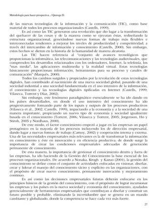 Metodología para hacer prospectiva.../ Quiroga D.


de las nuevas tecnologías de la información y la comunicación (TIC), como base
material de todos los procesos organizacionales (Castells, 1999).
         Es así como las TIC generaron una revolución que dio lugar a la transformación
del quehacer de las cosas y de la manera como se ejecutan éstas, rediseñando la
estructura organizacional, generándose nuevas formas de trabajo más flexibles e
interconectadas tendientes a mejorar los niveles de productividad y competitividad, a
través del intercambio de información y conocimiento (Castells, 2000). Sin embargo,
estos hechos se dieron en la historia de la humanidad de manera aleatoria.
         Las TIC hacen referencia al “conjunto de avances tecnológicos que
proporcionan la informática, las telecomunicaciones y las tecnologías audiovisuales, que
comprenden los desarrollos relacionados con los ordenadores, Internet, la telefonía, los
"mas media", las aplicaciones multimedia y la realidad virtual. Estas tecnologías
básicamente proporcionan información, herramientas para su proceso y canales de
comunicación” (Marquès, 2000).
         Todos los cambios surgidos y propiciados por la revolución de estas tecnologías
digitales, han contribuido al nacimiento de una nueva sociedad global, pasando de una
sociedad industrial a una sociedad fundamentada en el uso intensivo de la información,
el conocimiento y las tecnologías digitales tipificadas en Internet (Castells, 1999;
Vilaseca, Torrent y Díaz, 2002).
         Sin embargo, este fenómeno paradigmático esencialmente se ha ido dando en
los países desarrollados, en donde el uso intensivo del conocimiento ha ido
progresivamente formando parte de los inputs y outputs de los procesos productivos
(Vilaseca et al., 2002; Castells, 1999), impactando a la economía y a la sociedad de una
manera importante, propiciando un nuevo tipo de economía y sociedad igualmente
basada en el conocimiento (Torrent, 2006; Vilaseca y Torrent, 2005; Jorgenson, Ho y
Stiroh, 2005 y Nordhaus, 2000).
         De este modo, el factor conocimiento empezó a jugar en las empresas un papel
protagónico en la mayoría de los procesos incluyendo los de dirección empresarial,
dando lugar a nuevas formas de trabajo (Carnoy, 2002) y cooperación interna y externa.
Una de las necesidades empresariales más relevantes es la de transformar la información
en conocimiento y éste en innovación y en eficiencia productiva; de donde surge la
importancia de crear las condiciones empresariales adecuadas de generación
permanente de conocimiento.
         De esta manera, la importancia de gestionar el conocimiento dentro y fuera de
las empresas, ha ido haciendo de la Gestión del Conocimiento la base esencial de los
procesos organizacionales. De acuerdo a Nonaka, Krogh y Kazuo (2001), la gestión del
conocimiento se define como el conjunto de actividades enfocadas en visionar, diseñar,
crear y liderar el manejo del conocimiento tácito y explícito en las organizaciones, con
el propósito de crear nuevo conocimiento, permanente innovación y mejoramiento
continuo.
         Es así como las decisiones empresariales futuras deberán enfocarse en los
principios básicos de la gestión del conocimiento, con el propósito de lograr incursionar
las empresas y los países en la nueva sociedad y economía del conocimiento, ayudados
gerencialmente de herramientas empresariales que contribuyan a diseñar y construir un
futuro posible y probable, eliminando la incertidumbre que se genera en un mundo
cambiante y globalizado, donde la competencia se hace cada vez más fuerte.
                                                                                       27
 