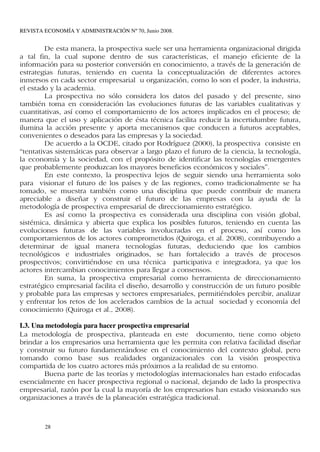 REVISTA ECONOMÍA Y ADMINISTRACIÓN Nº 70, Junio 2008.


         De esta manera, la prospectiva suele ser una herramienta organizacional dirigida
a tal fin, la cual supone dentro de sus características, el manejo eficiente de la
información para su posterior conversión en conocimiento, a través de la generación de
estrategias futuras, teniendo en cuenta la conceptualización de diferentes actores
inmersos en cada sector empresarial u organización, como lo son el poder, la industria,
el estado y la academia.
         La prospectiva no sólo considera los datos del pasado y del presente, sino
también toma en consideración las evoluciones futuras de las variables cualitativas y
cuantitativas, así como el comportamiento de los actores implicados en el proceso; de
manera que el uso y aplicación de ésta técnica facilita reducir la incertidumbre futura,
ilumina la acción presente y aporta mecanismos que conducen a futuros aceptables,
convenientes o deseados para las empresas y la sociedad.
         De acuerdo a la OCDE, citado por Rodríguez (2000), la prospectiva consiste en
“tentativas sistemáticas para observar a largo plazo el futuro de la ciencia, la tecnología,
la economía y la sociedad, con el propósito de identificar las tecnologías emergentes
que probablemente produzcan los mayores beneficios económicos y sociales”.
         En este contexto, la prospectiva lejos de seguir siendo una herramienta solo
para visionar el futuro de los países y de las regiones, como tradicionalmente se ha
tomado, se muestra también como una disciplina que puede contribuir de manera
apreciable a diseñar y construir el futuro de las empresas con la ayuda de la
metodología de prospectiva empresarial de direccionamiento estratégico.
         Es así como la prospectiva es considerada una disciplina con visión global,
sistémica, dinámica y abierta que explica los posibles futuros, teniendo en cuenta las
evoluciones futuras de las variables involucradas en el proceso, así como los
comportamientos de los actores comprometidos (Quiroga, et al. 2008), contribuyendo a
determinar de igual manera tecnologías futuras, deduciendo que los cambios
tecnológicos e industriales originados, se han fortalecido a través de procesos
prospectivos; convirtiéndose en una técnica participativa e integradora, ya que los
actores intercambian conocimientos para llegar a consensos.
         En suma, la prospectiva empresarial como herramienta de direccionamiento
estratégico empresarial facilita el diseño, desarrollo y construcción de un futuro posible
y probable para las empresas y sectores empresariales, permitiéndoles percibir, analizar
y enfrentar los retos de los acelerados cambios de la actual sociedad y economía del
conocimiento (Quiroga et al., 2008).

I.3. Una metodología para hacer prospectiva empresarial
La metodología de prospectiva, planteada en este documento, tiene como objeto
brindar a los empresarios una herramienta que les permita con relativa facilidad diseñar
y construir su futuro fundamentándose en el conocimiento del contexto global, pero
tomando como base sus realidades organizacionales con la visión prospectiva
compartida de los cuatro actores más próximos a la realidad de su entorno.
        Buena parte de las teorías y metodologías internacionales han estado enfocadas
esencialmente en hacer prospectiva regional o nacional, dejando de lado la prospectiva
empresarial, razón por la cual la mayoría de los empresarios han estado visionando sus
organizaciones a través de la planeación estratégica tradicional.



        28
 