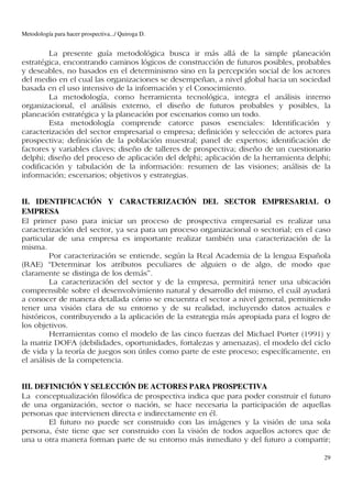 Metodología para hacer prospectiva.../ Quiroga D.


        La presente guía metodológica busca ir más allá de la simple planeación
estratégica, encontrando caminos lógicos de construcción de futuros posibles, probables
y deseables, no basados en el determinismo sino en la percepción social de los actores
del medio en el cual las organizaciones se desempeñan, a nivel global hacia un sociedad
basada en el uso intensivo de la información y el Conocimiento.
        La metodología, como herramienta tecnológica, integra el análisis interno
organizacional, el análisis externo, el diseño de futuros probables y posibles, la
planeación estratégica y la planeación por escenarios como un todo.
        Esta metodología comprende catorce pasos esenciales: Identificación y
caracterización del sector empresarial o empresa; definición y selección de actores para
prospectiva; definición de la población muestral; panel de expertos; identificación de
factores y variables claves; diseño de talleres de prospectiva; diseño de un cuestionario
delphi; diseño del proceso de aplicación del delphi; aplicación de la herramienta delphi;
codificación y tabulación de la información: resumen de las visiones; análisis de la
información; escenarios; objetivos y estrategias.


II. IDENTIFICACIÓN Y CARACTERIZACIÓN DEL SECTOR EMPRESARIAL O
EMPRESA
El primer paso para iniciar un proceso de prospectiva empresarial es realizar una
caracterización del sector, ya sea para un proceso organizacional o sectorial; en el caso
particular de una empresa es importante realizar también una caracterización de la
misma.
         Por caracterización se entiende, según la Real Academia de la lengua Española
(RAE) “Determinar los atributos peculiares de alguien o de algo, de modo que
claramente se distinga de los demás”.
         La caracterización del sector y de la empresa, permitirá tener una ubicación
comprensible sobre el desenvolvimiento natural y desarrollo del mismo, el cuál ayudará
a conocer de manera detallada cómo se encuentra el sector a nivel general, permitiendo
tener una visión clara de su entorno y de su realidad, incluyendo datos actuales e
históricos, contribuyendo a la aplicación de la estrategia más apropiada para el logro de
los objetivos.
         Herramientas como el modelo de las cinco fuerzas del Michael Porter (1991) y
la matriz DOFA (debilidades, oportunidades, fortalezas y amenazas), el modelo del ciclo
de vida y la teoría de juegos son útiles como parte de este proceso; específicamente, en
el análisis de la competencia.


III. DEFINICIÓN Y SELECCIÓN DE ACTORES PARA PROSPECTIVA
La conceptualización filosófica de prospectiva indica que para poder construir el futuro
de una organización, sector o nación, se hace necesaria la participación de aquellas
personas que intervienen directa e indirectamente en él.
        El futuro no puede ser construido con las imágenes y la visión de una sola
persona, éste tiene que ser construido con la visión de todos aquellos actores que de
una u otra manera forman parte de su entorno más inmediato y del futuro a compartir;

                                                                                       29
 
