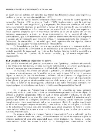 REVISTA ECONOMÍA Y ADMINISTRACIÓN Nº 70, Junio 2008.


es decir, que los actores son aquellos que toman las decisiones claves con respecto al
problema que se está estudiando (Mojica, 1992).
        Es por ello que el futuro a construir se hará con la visión de cuatro agentes de
desarrollo (Mojica, 1992) o actores (Godet, 1995), fundamentales para la sociedad,
como lo son: el poder o gobierno, que representa las diferentes entidades del estado
cuya característica principal es gobernar y buscar el bien común de una sociedad; la
producción o industria, se refiere a un sector empresarial o de servicios y corresponde a
todas aquellas empresas que se encuentran inmersas en él (en el evento de ser una
empresa, corresponde a todas las áreas representativas de la misma) el saber o
conocimiento, que hace referencia a todas aquellas instituciones de educación superior
o centros de investigación que conocen teórica y experimentalmente los procesos y,
finalmente, la comunidad o sociedad que, está representada en aquellas formas
organizadas de usuarios ya sean clientes y/o proveedores.
        En la medida en que los cuatro actores estén inmersos y en contacto real con
los procesos reales de la sociedad de la información y el conocimiento, en el mismo
sentido pondrán la capacidad de visionar los hechos futuros posibles, probables y
deseables dentro del contexto de la nueva sociedad, y del sector empresarial u
organización.

III.1 Criterios y Perfiles de selección de los actores
Para que los resultados del proceso prospectivo sean óptimos y confiables de acuerdo
a los propósitos del mismo, se hace necesario seleccionar a los actores participantes,
buscando siempre que cumplan con un perfil definido para dicho proceso.
         En relación a los actores del “poder o gobierno”, los criterios identificados giran
en torno al conocimiento que la entidad o la persona tengan del sector o empresa
objeto de estudio; la vinculación directa o indirecta del participante con el gobierno; el
conocimiento sobre la legislación empresarial existente en el sector; el conocimiento
sobre planes y proyectos de desarrollo empresarial del sector; y el conocimiento sobre
los temas a tratar en la investigación; adicional a un perfil profesional mínimo, con
capacidad para crear imágenes de futuro y visión, con Responsabilidad Social.

        En el grupo de “producción o industria”, la selección de cada empresa
participante se debe hacer sobre la base de criterios como pertenecer al sector objeto de
estudio y al grupo empresarial sobre el cual se desea ejecutar el estudio, ya sea gran
empresa, PYME o microempresa. De igual manera, es necesario definir criterios para la
persona que dentro de la empresa colaborará con el proceso, siendo necesario cumplir
con elementos como conocimiento del sector o empresa objeto de estudio; experiencia
en el sector o empresa objeto de estudio; conocimiento sobre tecnologías y evolución
de la industria; profesional con alta capacidad para crear imágenes de futuro y visión;
conocimiento sobre los temas a tratar en la investigación y ser un alto ejecutivo con
Responsabilidad Social.
        De manera similar en el grupo “saber o conocimiento”, en la selección de los
actores se deberán tener en cuenta, el conocimiento del sector o empresa objeto de
estudio; profesional con alta capacidad para crear imágenes de futuro y visión;
conocimiento sobre los temas a tratar en la investigación; conocimiento sobre



        30
 