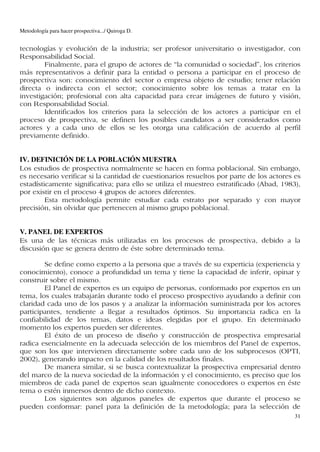 Metodología para hacer prospectiva.../ Quiroga D.


tecnologías y evolución de la industria; ser profesor universitario o investigador, con
Responsabilidad Social.
        Finalmente, para el grupo de actores de “la comunidad o sociedad”, los criterios
más representativos a definir para la entidad o persona a participar en el proceso de
prospectiva son: conocimiento del sector o empresa objeto de estudio; tener relación
directa o indirecta con el sector; conocimiento sobre los temas a tratar en la
investigación; profesional con alta capacidad para crear imágenes de futuro y visión,
con Responsabilidad Social.
        Identificados los criterios para la selección de los actores a participar en el
proceso de prospectiva, se definen los posibles candidatos a ser considerados como
actores y a cada uno de ellos se les otorga una calificación de acuerdo al perfil
previamente definido.


IV. DEFINICIÓN DE LA POBLACIÓN MUESTRA
Los estudios de prospectiva normalmente se hacen en forma poblacional. Sin embargo,
es necesario verificar si la cantidad de cuestionarios resueltos por parte de los actores es
estadísticamente significativa; para ello se utiliza el muestreo estratificado (Abad, 1983),
por existir en el proceso 4 grupos de actores diferentes.
         Esta metodología permite estudiar cada estrato por separado y con mayor
precisión, sin olvidar que pertenecen al mismo grupo poblacional.


V. PANEL DE EXPERTOS
Es una de las técnicas más utilizadas en los procesos de prospectiva, debido a la
discusión que se genera dentro de éste sobre determinado tema.

        Se define como experto a la persona que a través de su experticia (experiencia y
conocimiento), conoce a profundidad un tema y tiene la capacidad de inferir, opinar y
construir sobre el mismo.
        El Panel de expertos es un equipo de personas, conformado por expertos en un
tema, los cuales trabajarán durante todo el proceso prospectivo ayudando a definir con
claridad cada uno de los pasos y a analizar la información suministrada por los actores
participantes, tendiente a llegar a resultados óptimos. Su importancia radica en la
confiabilidad de los temas, datos e ideas elegidas por el grupo. En determinado
momento los expertos pueden ser diferentes.
        El éxito de un proceso de diseño y construcción de prospectiva empresarial
radica esencialmente en la adecuada selección de los miembros del Panel de expertos,
que son los que intervienen directamente sobre cada uno de los subprocesos (OPTI,
2002), generando impacto en la calidad de los resultados finales.
        De manera similar, si se busca contextualizar la prospectiva empresarial dentro
del marco de la nueva sociedad de la información y el conocimiento, es preciso que los
miembros de cada panel de expertos sean igualmente conocedores o expertos en éste
tema o estén inmersos dentro de dicho contexto.
        Los siguientes son algunos paneles de expertos que durante el proceso se
pueden conformar: panel para la definición de la metodología; para la selección de
                                                                                          31
 