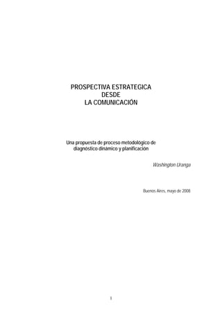 PROSPECTIVA ESTRATEGICA
           DESDE
      LA COMUNICACIÓN




Una propuesta de proceso metodológico de
   diagnóstico dinámico y planificación


                                       Washington Uranga



                                  Buenos Aires, mayo de 2008




                   1
 