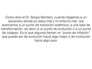 Como dice el Dr. Sergio Montero, cuando llegamos a un
escenario donde yo estoy mal y mi entorno mal, nos
acercamos a un punto de transición sistémica, a una fase de
transformación, es decir a un punto de evolución o a un punto
de colapso. Es lo que algunos llaman un “punto de inﬂexión”
que puede ser de evolución hacia algo mejor o de involución
hacia algo peor.
 