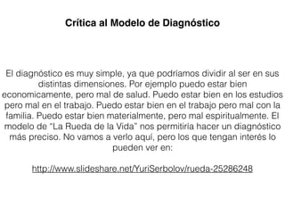 El diagnóstico es muy simple, ya que podríamos dividir al ser en sus
distintas dimensiones. Por ejemplo puedo estar bien
economicamente, pero mal de salud. Puedo estar bien en los estudios
pero mal en el trabajo. Puedo estar bien en el trabajo pero mal con la
familia. Puedo estar bien materialmente, pero mal espiritualmente. El
modelo de “La Rueda de la Vida” nos permitiría hacer un diagnóstico
más preciso. No vamos a verlo aquí, pero los que tengan interés lo
pueden ver en:
http://www.slideshare.net/YuriSerbolov/rueda-25286248
Crítica al Modelo de Diagnóstico
 