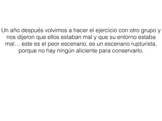 Un año después volvimos a hacer el ejercicio con otro grupo y
nos dijeron que ellos estaban mal y que su entorno estaba
mal… este es el peor escenario, es un escenario rupturista,
porque no hay ningún aliciente para conservarlo.
 