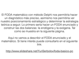 El FODA matemático con método Delphi nos permitiría hacer
un diagnóstico más preciso, asimismo nos permitiría ver
nuestro posicionamiento estratégico y determinar la estrategia
teórica a seguir. Lo primero sería hacer un FODA enunciado y
construir las dos balanzas: la endógena y la exógena. Tal
como se muestra en la siguiente página.
Aquí no vamos a describir el FODA enunciado y el
matemático. Si tiene interés puede consultarlo en el siguiente
link:
http://www.slideshare.net/YuriSerbolov/foda-basico-pc
 