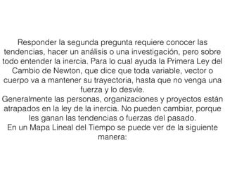 Responder la segunda pregunta requiere conocer las
tendencias, hacer un análisis o una investigación, pero sobre
todo entender la inercia. Para lo cual ayuda la Primera Ley del
Cambio de Newton, que dice que toda variable, vector o
cuerpo va a mantener su trayectoria, hasta que no venga una
fuerza y lo desvíe.
Generalmente las personas, organizaciones y proyectos están
atrapados en la ley de la inercia. No pueden cambiar, porque
les ganan las tendencias o fuerzas del pasado.
En un Mapa Lineal del Tiempo se puede ver de la siguiente
manera:
 