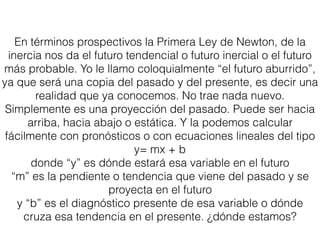 En términos prospectivos la Primera Ley de Newton, de la
inercia nos da el futuro tendencial o futuro inercial o el futuro
más probable. Yo le llamo coloquialmente “el futuro aburrido”,
ya que será una copia del pasado y del presente, es decir una
realidad que ya conocemos. No trae nada nuevo.
Simplemente es una proyección del pasado. Puede ser hacia
arriba, hacia abajo o estática. Y la podemos calcular
fácilmente con pronósticos o con ecuaciones lineales del tipo
y= mx + b
donde “y” es dónde estará esa variable en el futuro
“m” es la pendiente o tendencia que viene del pasado y se
proyecta en el futuro
y “b” es el diagnóstico presente de esa variable o dónde
cruza esa tendencia en el presente. ¿dónde estamos?
 