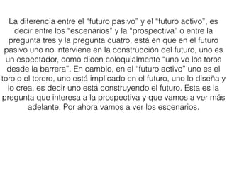 La diferencia entre el “futuro pasivo” y el “futuro activo”, es
decir entre los “escenarios” y la “prospectiva” o entre la
pregunta tres y la pregunta cuatro, está en que en el futuro
pasivo uno no interviene en la construcción del futuro, uno es
un espectador, como dicen coloquialmente “uno ve los toros
desde la barrera”. En cambio, en el “futuro activo” uno es el
toro o el torero, uno está implicado en el futuro, uno lo diseña y
lo crea, es decir uno está construyendo el futuro. Esta es la
pregunta que interesa a la prospectiva y que vamos a ver más
adelante. Por ahora vamos a ver los escenarios.
 
