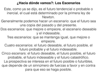 Este, como ya se dijo, es el futuro tendencial o probable o
inercial, el cual está determinado por la primera ley de
Newton.
Generalmente podemos hacer un escenario: que el futuro sea
una copia del pasado y del presente.
Dos escenarios: que mejore o empeore, el escenario deseable
y el indeseable.
Tres escenarios: que se mantenga igual, que mejore o
empeore.
Cuatro escenarios: el futuro deseable, el futuro posible, el
futuro probable y el futuro indeseable.
Cinco escenars: el futuro deseable, el futuro posible, el futuro
probable, el futuro indeseable y el futuro catastróﬁco.
La prospectiva se interesa en el futuro posible o futuribles,
que depende de un sinnúmero de fuerzas a favor y en contra
para que eso se haga posible.
¿Hacia dónde vamos?: Los Escenarios
 