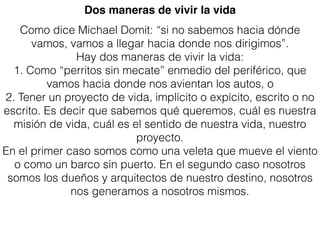 Como dice Michael Domit: “si no sabemos hacia dónde
vamos, vamos a llegar hacia donde nos dirigimos”.
Hay dos maneras de vivir la vida:
1. Como “perritos sin mecate” enmedio del periférico, que
vamos hacia donde nos avientan los autos, o
2. Tener un proyecto de vida, implícito o expícito, escrito o no
escrito. Es decir que sabemos qué queremos, cuál es nuestra
misión de vida, cuál es el sentido de nuestra vida, nuestro
proyecto.
En el primer caso somos como una veleta que mueve el viento
o como un barco sin puerto. En el segundo caso nosotros
somos los dueños y arquitectos de nuestro destino, nosotros
nos generamos a nosotros mismos.
Dos maneras de vivir la vida
 