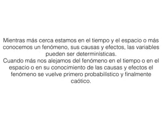 Mientras más cerca estamos en el tiempo y el espacio o más
conocemos un fenómeno, sus causas y efectos, las variables
pueden ser determinísticas.
Cuando más nos alejamos del fenómeno en el tiempo o en el
espacio o en su conocimiento de las causas y efectos el
fenómeno se vuelve primero probabilístico y ﬁnalmente
caótico.
 