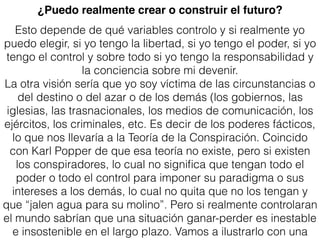 Esto depende de qué variables controlo y si realmente yo
puedo elegir, si yo tengo la libertad, si yo tengo el poder, si yo
tengo el control y sobre todo si yo tengo la responsabilidad y
la conciencia sobre mi devenir.
La otra visión sería que yo soy víctima de las circunstancias o
del destino o del azar o de los demás (los gobiernos, las
iglesias, las trasnacionales, los medios de comunicación, los
ejércitos, los criminales, etc. Es decir de los poderes fácticos,
lo que nos llevaría a la Teoría de la Conspiración. Coincido
con Karl Popper de que esa teoría no existe, pero si existen
los conspiradores, lo cual no signiﬁca que tengan todo el
poder o todo el control para imponer su paradigma o sus
intereses a los demás, lo cual no quita que no los tengan y
que “jalen agua para su molino”. Pero si realmente controlaran
el mundo sabrían que una situación ganar-perder es inestable
e insostenible en el largo plazo. Vamos a ilustrarlo con una
¿Puedo realmente crear o construir el futuro?
 