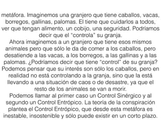 metáfora. Imaginemos una granjero que tiene caballos, vacas,
borregos, gallinas, palomas. El tiene que cuidarlos a todos,
ver que tengan alimento, un cobijo, una seguridad. Podríamos
decir que el “controla” su granja.
Ahora imaginemos a un granjero que tiene esos mismos
animales pero que sólo le da de comer a los caballos, pero
desatiende a las vacas, a los borregos, a las gallinas y a las
palomas. ¿Podríamos decir que tiene “control” de su granja?
Podemos pensar que su interés son sólo los caballos, pero en
realidad no está controlando a la granja, sino que la está
llevando a una situación de caos o de desastre, ya que el
resto de los animales se van a morir.
Podemos llamar al primer caso un Control Sinérgico y al
segundo un Control Entrópico. La teoría de la conspiración
plantea el Control Entrópico, que desde esta metáfora es
inestable, insostenible y sólo puede existir en un corto plazo.
 