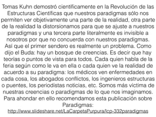 Tomas Kuhn demostró cientíﬁcamente en la Revolución de las
Estructuras Cientíﬁcas que nuestros paradigmas sólo nos
permiten ver objetivamente una parte de la realidad, otra parte
de la realidad la distorsionamos para que se ajuste a nuestros
paradigmas y una tercera parte literalmente es invisible a
nosotros por que no concuerda con nuestros paradigmas.
Así que el primer sendero es realmente un problema. Como
dijo el Buda: hay un bosque de creencias. Es decir que hay
teorías o puntos de vista para todos. Cada quien habla de la
feria según como le va en ella o cada quien ve la realidad de
acuerdo a su paradigma: los médicos ven enfermedades en
cada cosa, los abogados conﬂictos, los ingenieros estructuras
o puentes, los periodistas noticias, etc. Somos más víctima de
nuestras creencias o paradigmas de lo que nos imaginamos.
Para ahondar en ello recomendamos esta publicación sobre
Paradigmas:
http://www.slideshare.net/LaCarpetaPurpura/lcp-332paradigmas
 