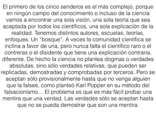 El primero de los cinco senderos es el más complejo, porque
en ningún campo del conocimiento o incluso de la ciencia
vamos a encontrar una sola visión, una sola teoría que sea
aceptada por todos los cientíﬁcos, una sola explicación de la
realidad. Tenemos distintos autores, escuelas, teorías,
enfoques. Un “bosque”. A veces la comunidad cientíﬁca se
inclina a favor de una, pero nunca falta el cientíﬁco raro o el
contreras o el disidente que tiene una explicación contraria,
diferente. De hecho la ciencia no plantea dogmas o verdades
absolutas, sino sólo verdades relativas, que pueden ser
replicadas, demostradas y comprobadas por terceros. Pero se
aceptan sólo provisionalmente hasta que no venga alguien
que la falsee, como planteó Karl Popper en su método del
falsacionismo… El problema es que es más fácil probar una
mentira que una verdad. Las verdades sólo se aceptan hasta
que no se pueda demostrar que son una mentira.
 