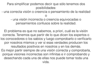 Para simpliﬁcar podemos decir que sólo tenemos dos
posibilidades:
- una correcta visión o creencia o pensamiento de la realidad
o
- una visión incorrecta o creencia equivocadas o
pensamientos confusos sobre la realidad.
El problema es que no sabemos, a priori, cuál es la visión
correcta. Tenemos que partir de lo que dicen los expertos o
los conocedores o los sabios y luego comprobarlo o veriﬁcarlo
por nosotros mismos y ver si esas verdades producen los
resultados positivos en nosotros y en los demás.
Es mejor partir siempre de una visión correcta y comprobarla,
porque visiones incorrectas son inﬁnitas e ir comprobando y
desechando cada una de ellas nos puede tomar toda una
vida.
 