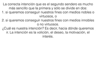 La correcta intención que es el segundo sendero es mucho
más sencillo que la primera y sólo se divide en dos:
1. si queremos conseguir nuestros ﬁnes con medios nobles o
virtuosos, o
2. si queremos conseguir nuestros ﬁnes con medios innobles
o no virtuosos.
¿Cuál es nuestra intención? Es decir, hacia dónde queremos
ir. La intención es la volición, el deseo, la motivación, el
interés.
 