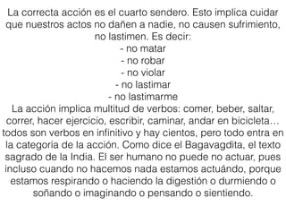 La correcta acción es el cuarto sendero. Esto implica cuidar
que nuestros actos no dañen a nadie, no causen sufrimiento,
no lastimen. Es decir:
- no matar
- no robar
- no violar
- no lastimar
- no lastimarme
La acción implica multitud de verbos: comer, beber, saltar,
correr, hacer ejercicio, escribir, caminar, andar en bicicleta…
todos son verbos en inﬁnitivo y hay cientos, pero todo entra en
la categoría de la acción. Como dice el Bagavagdita, el texto
sagrado de la India. El ser humano no puede no actuar, pues
incluso cuando no hacemos nada estamos actuándo, porque
estamos respirando o haciendo la digestión o durmiendo o
soñando o imaginando o pensando o sientiendo.
 