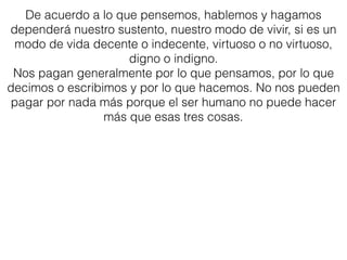 De acuerdo a lo que pensemos, hablemos y hagamos
dependerá nuestro sustento, nuestro modo de vivir, si es un
modo de vida decente o indecente, virtuoso o no virtuoso,
digno o indigno.
Nos pagan generalmente por lo que pensamos, por lo que
decimos o escribimos y por lo que hacemos. No nos pueden
pagar por nada más porque el ser humano no puede hacer
más que esas tres cosas.
 