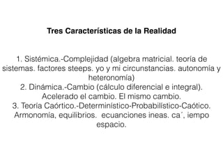 Tres Características de la Realidad
1. Sistémica.-Complejidad (algebra matricial. teoría de
sistemas. factores steeps. yo y mi circunstancias. autonomía y
heteronomía)
2. Dinámica.-Cambio (cálculo diferencial e integral).
Acelerado el cambio. El mismo cambio.
3. Teoría Caórtico.-Determinístico-Probabilístico-Caótico.
Armonomía, equilibrios. ecuanciones ineas. ca´, iempo
espacio.
 