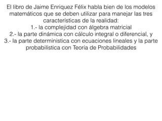 El libro de Jaime Enriquez Félix habla bien de los modelos
matemáticos que se deben utilizar para manejar las tres
características de la realidad:
1.- la complejidad con álgebra matricial
2.- la parte dinámica con cálculo integral o diferencial, y
3.- la parte deterministica con ecuaciones lineales y la parte
probabilística con Teoría de Probabilidades
 