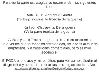 Para ver la parte estratégica se recomiendan los siguientes
libros:
Sun Tzu. El Arte de la Guerra
(ve los principios, la ﬁlosofía de la guerra)
Karl von Clausewitz. De la guerra
(Ve la parte teórica de la guerra)
Al Ries y Jack Trouth. La guerra de la mercadotecnia
Para ver los cuatro modelos estratégicos, aplicados al mundo
empresarial y a cuestiones comerciales, pero es muy
accesible.
El FODA enunciado y matemático, para ver cómo calcular el
diagnóstico y cómo determinar las estrategias teóricas. Ver:
http://www.slideshare.net/YuriSerbolov/foda-basico-pc
 