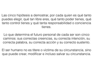 Las cinco hipótesis a demostrar, por cada quien es qué tanto
puedes elegir, qué tan libre eres, qué tanto poder tienes, qué
tanto control tienes y qué tanta responsabilidad o conciencia
tienes.
Lo que determina el futuro personal de cada ser son cinco
caminos: sus correctas creencias, su correcta intención, su
correcta palabra, su correcta acción y su correcto sustento.
El ser humano no es títere o víctima de su circunstancia, sino
que puede crear, modiﬁcar e incluso salvar su circunstancia.
 